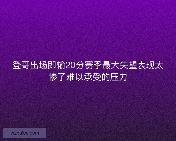 登哥出场即输20分赛季最大失望表现太惨了难以承受的压力 登哥出场即输20分赛季最大失望表现太惨了难以承受的压力