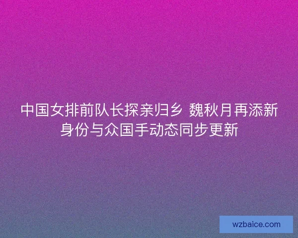 中国女排前队长探亲归乡 魏秋月再添新身份与众国手动态同步更新 中国女排前队长探亲归乡 魏秋月再添新身份与众国手动态同步更新