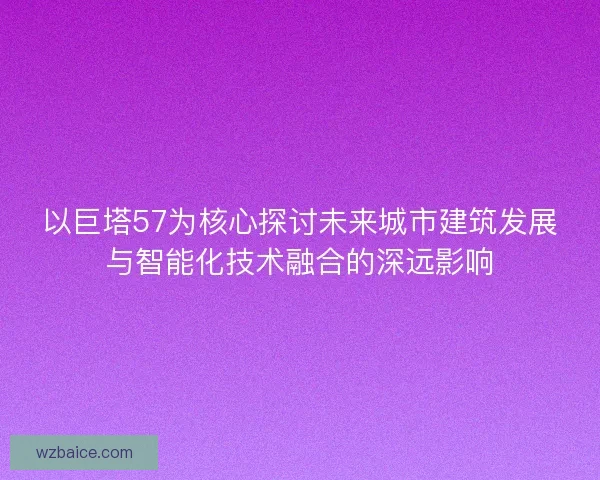 以巨塔57为核心探讨未来城市建筑发展与智能化技术融合的深远影响