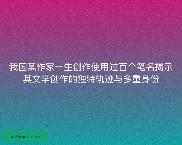 我国某作家一生创作使用过百个笔名揭示其文学创作的独特轨迹与多重身份