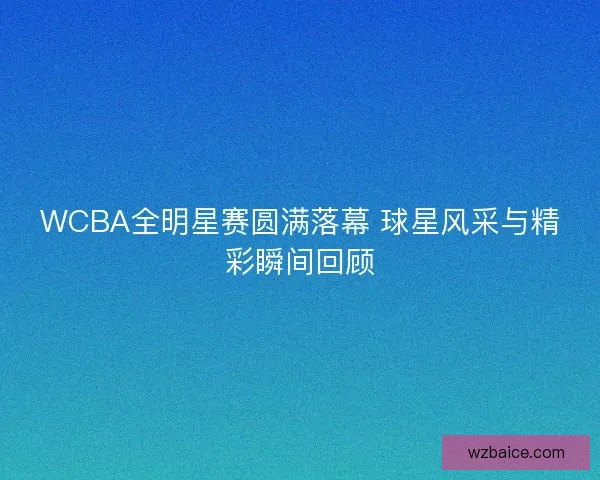 WCBA全明星赛圆满落幕 球星风采与精彩瞬间回顾