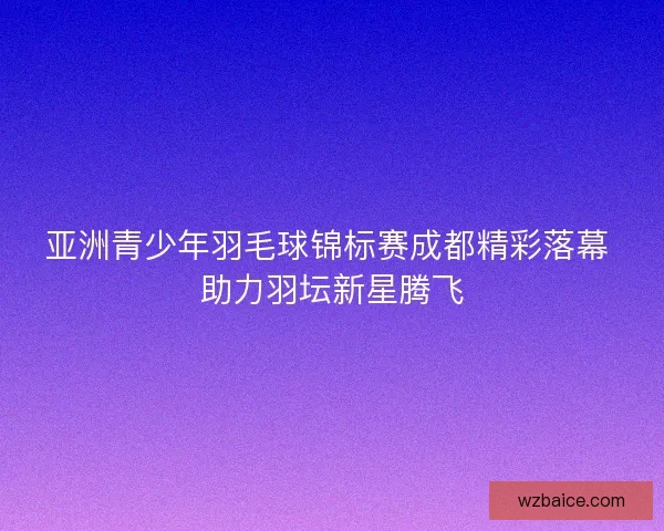 亚洲青少年羽毛球锦标赛成都精彩落幕 助力羽坛新星腾飞