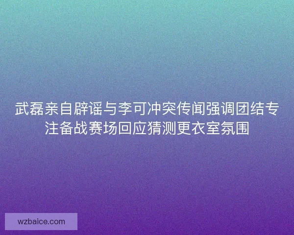 武磊亲自辟谣与李可冲突传闻强调团结专注备战赛场回应猜测更衣室氛围