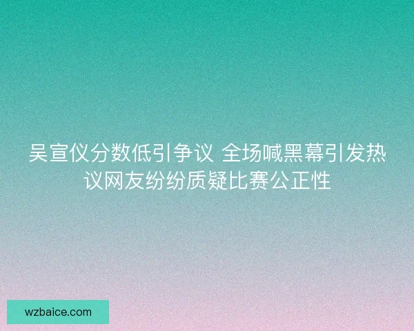 吴宣仪分数低引争议 全场喊黑幕引发热议网友纷纷质疑比赛公正性 吴宣仪分数低引争议 全场喊黑幕引发热议网友纷纷质疑比赛公正性