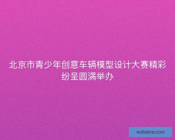 北京市青少年创意车辆模型设计大赛精彩纷呈圆满举办 北京市青少年创意车辆模型设计大赛精彩纷呈圆满举办