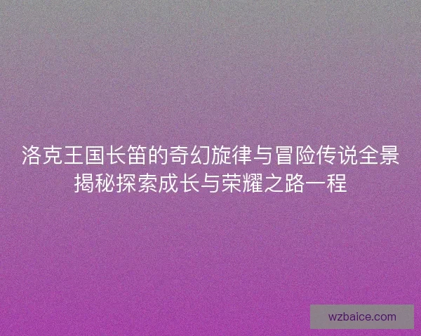 洛克王国长笛的奇幻旋律与冒险传说全景揭秘探索成长与荣耀之路一程 洛克王国长笛的奇幻旋律与冒险传说全景揭秘探索成长与荣耀之路一程