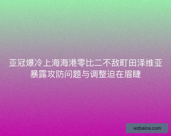亚冠爆冷上海海港零比二不敌町田泽维亚暴露攻防问题与调整迫在眉睫