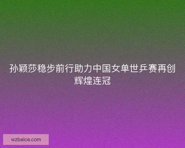 孙颖莎稳步前行助力中国女单世乒赛再创辉煌连冠 孙颖莎稳步前行助力中国女单世乒赛再创辉煌连冠