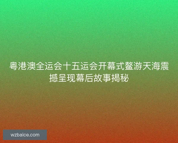 粤港澳全运会十五运会开幕式鳌游天海震撼呈现幕后故事揭秘 粤港澳全运会十五运会开幕式鳌游天海震撼呈现幕后故事揭秘