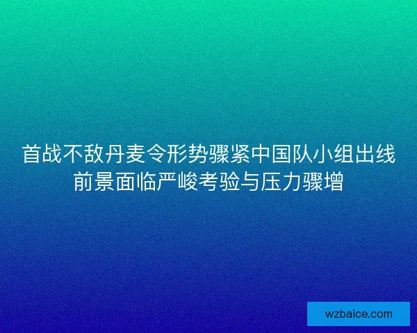 首战不敌丹麦令形势骤紧中国队小组出线前景面临严峻考验与压力骤增