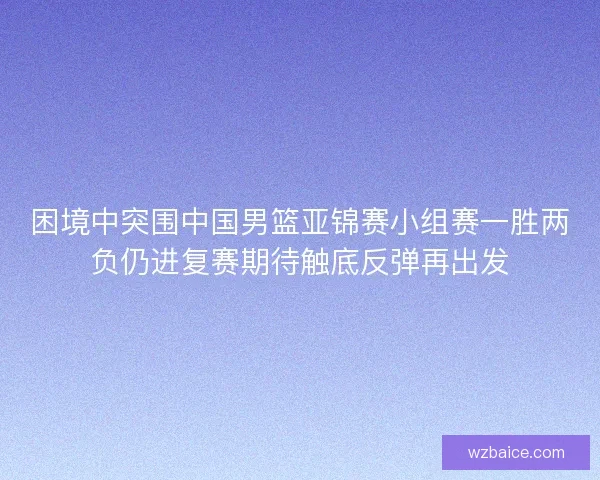 困境中突围中国男篮亚锦赛小组赛一胜两负仍进复赛期待触底反弹再出发
