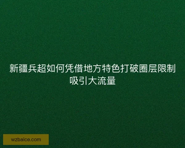 新疆兵超如何凭借地方特色打破圈层限制吸引大流量