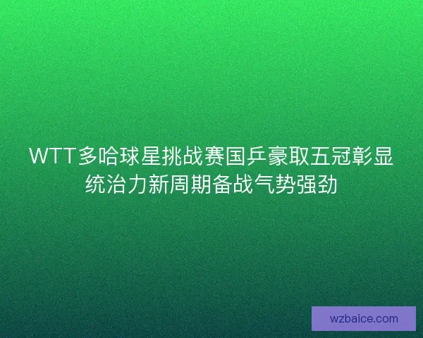 WTT多哈球星挑战赛国乒豪取五冠彰显统治力新周期备战气势强劲