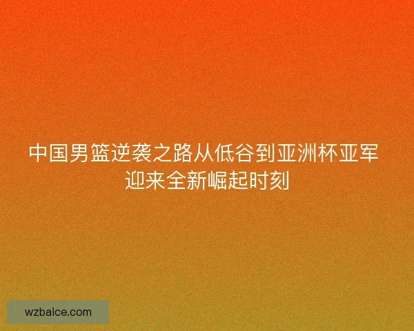 中国男篮逆袭之路从低谷到亚洲杯亚军 迎来全新崛起时刻